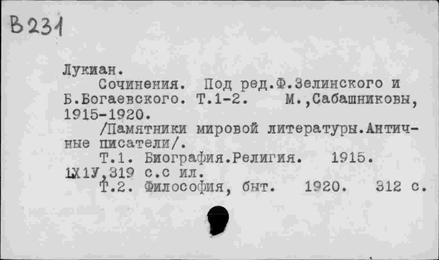 ﻿Вй34
Лукиан.
Сочинения. Под ред.Ф.Зелинского и Б.Богаевского. Т.1-2.	М.,Сабашниковы,
1915-1920.
/Памятники мировой литературы.Античные писатели/.
Т.1. Биография.Религия.	1915.
ЦС1У.319 с.с ил.
Т.2. Философия, быт. 1920.	312 с.